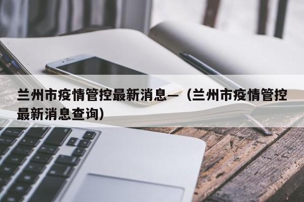 兰州市疫情管控最新消息—（兰州市疫情管控最新消息查询）