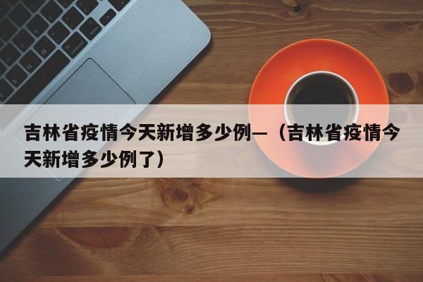 吉林省疫情今天新增多少例—（吉林省疫情今天新增多少例了）