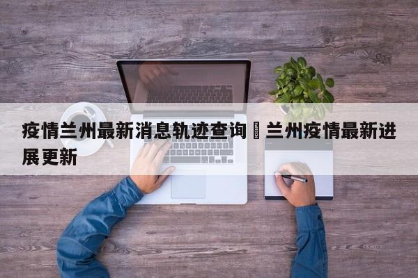 疫情兰州最新消息轨迹查询›兰州疫情最新进展更新
