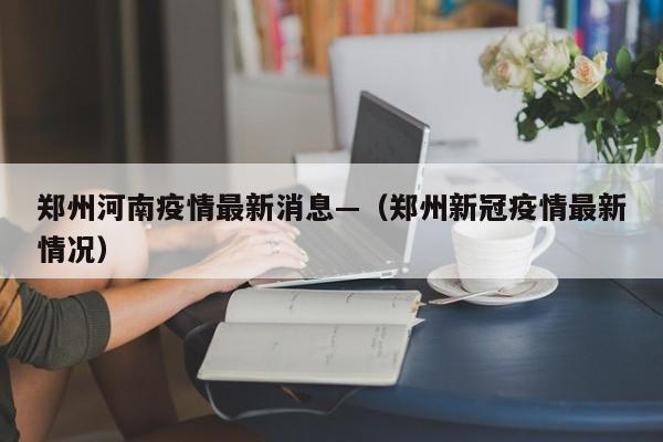 郑州河南疫情最新消息—（郑州新冠疫情最新情况）
