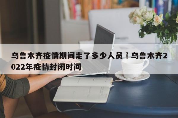 乌鲁木齐疫情期间走了多少人员›乌鲁木齐2022年疫情封闭时间