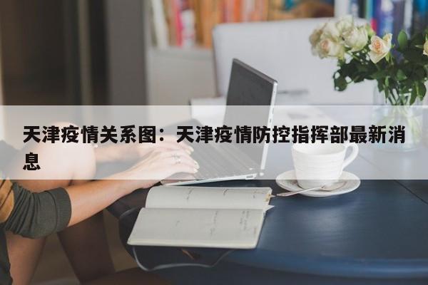 天津疫情关系图：天津疫情防控指挥部最新消息