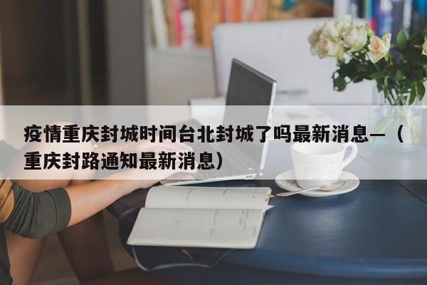 疫情重庆封城时间台北封城了吗最新消息—（重庆封路通知最新消息）