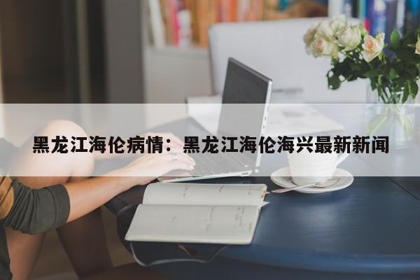 黑龙江海伦病情：黑龙江海伦海兴最新新闻