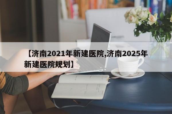 【济南2021年新建医院,济南2025年新建医院规划】