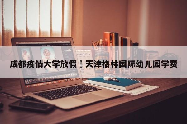 成都疫情大学放假›天津格林国际幼儿园学费