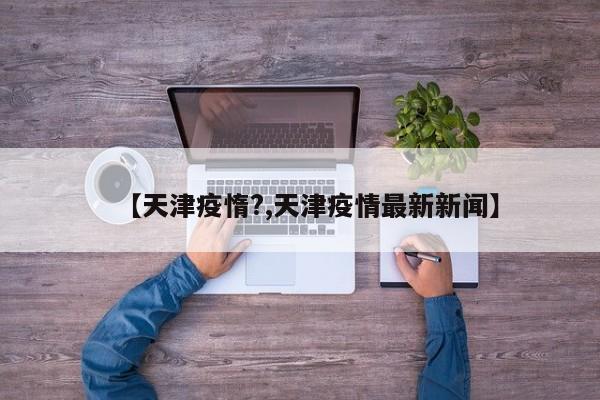 【天津疫惰?,天津疫情最新新闻】