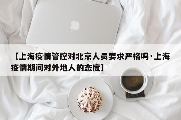 【上海疫情管控对北京人员要求严格吗·上海疫情期间对外地人的态度】