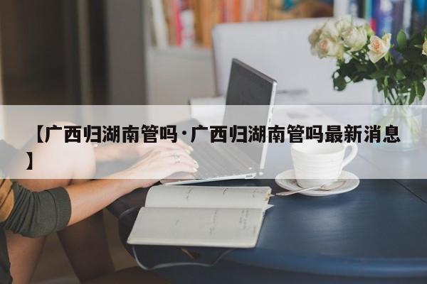 【广西归湖南管吗·广西归湖南管吗最新消息】