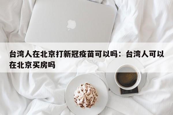 台湾人在北京打新冠疫苗可以吗：台湾人可以在北京买房吗