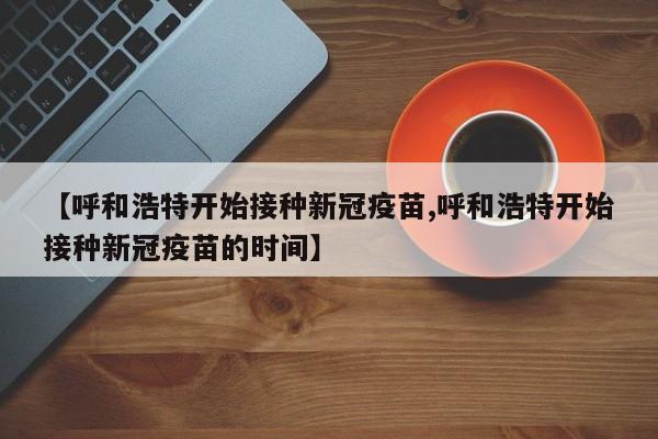 【呼和浩特开始接种新冠疫苗,呼和浩特开始接种新冠疫苗的时间】
