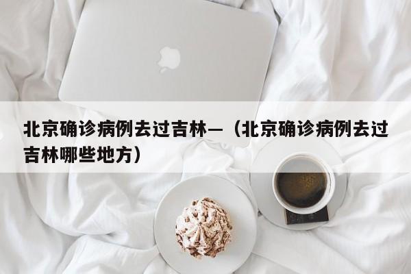 北京确诊病例去过吉林—（北京确诊病例去过吉林哪些地方）