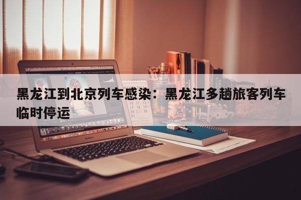 黑龙江到北京列车感染：黑龙江多趟旅客列车临时停运