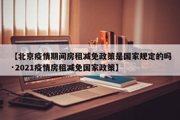 【北京疫情期间房租减免政策是国家规定的吗·2021疫情房租减免国家政策】