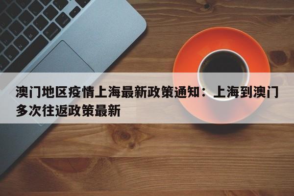 澳门地区疫情上海最新政策通知：上海到澳门多次往返政策最新