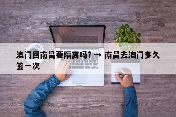 澳门回南昌要隔离吗? → 南昌去澳门多久签一次