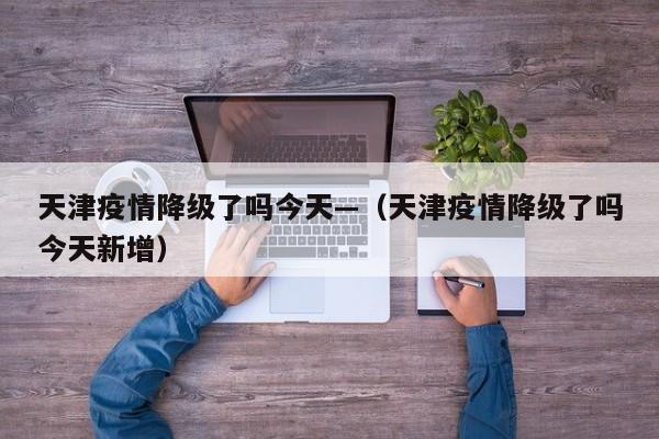 天津疫情降级了吗今天—（天津疫情降级了吗今天新增）