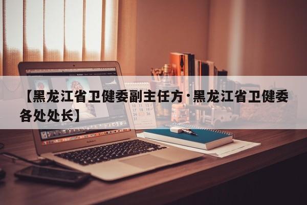 【黑龙江省卫健委副主任方·黑龙江省卫健委各处处长】