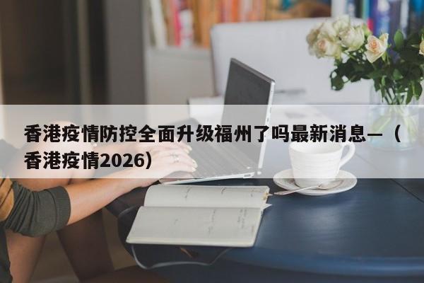 香港疫情防控全面升级福州了吗最新消息—（香港疫情2026）