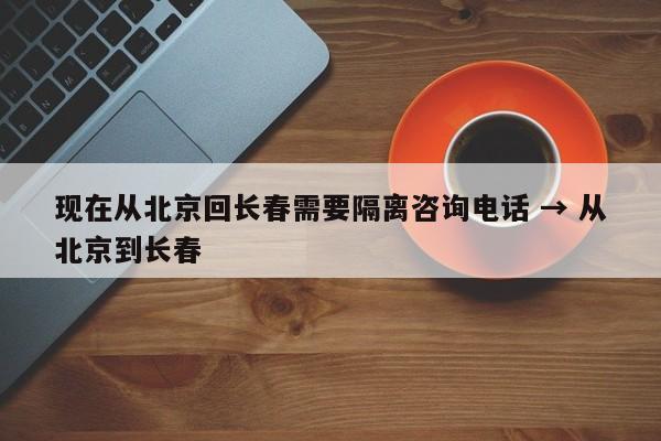 现在从北京回长春需要隔离咨询电话 → 从北京到长春