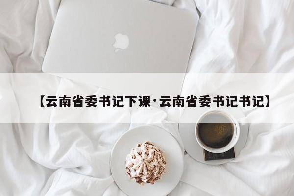 【云南省委书记下课·云南省委书记书记】
