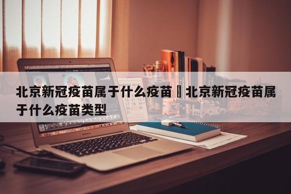 北京新冠疫苗属于什么疫苗›北京新冠疫苗属于什么疫苗类型