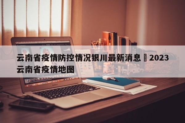 云南省疫情防控情况银川最新消息›2023云南省疫情地图