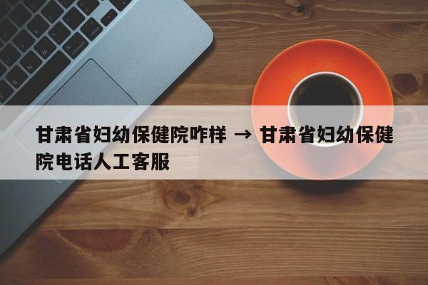 甘肃省妇幼保健院咋样 → 甘肃省妇幼保健院电话人工客服