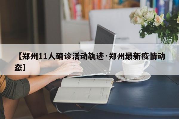 【郑州11人确诊活动轨迹·郑州最新疫情动态】