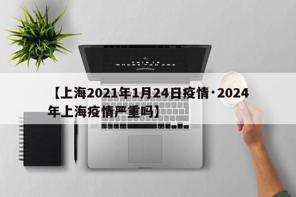 【上海2021年1月24日疫情·2024年上海疫情严重吗】