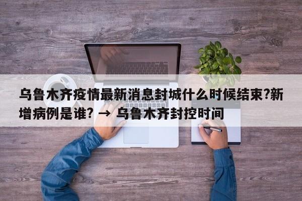 乌鲁木齐疫情最新消息封城什么时候结束?新增病例是谁? → 乌鲁木齐封控时间