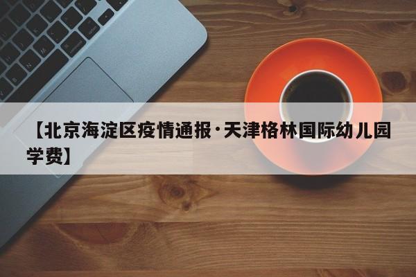 【北京海淀区疫情通报·天津格林国际幼儿园学费】