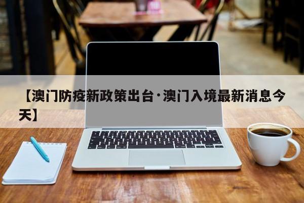 【澳门防疫新政策出台·澳门入境最新消息今天】