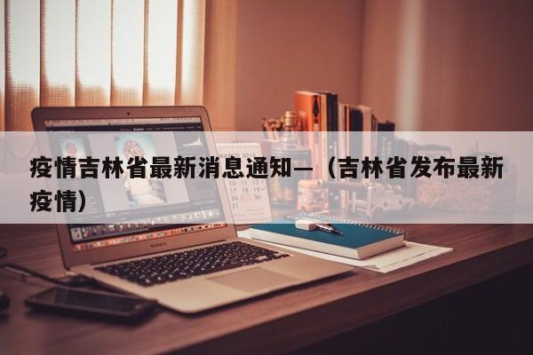 疫情吉林省最新消息通知—（吉林省发布最新疫情）
