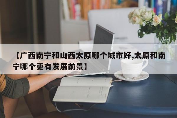 【广西南宁和山西太原哪个城市好,太原和南宁哪个更有发展前景】