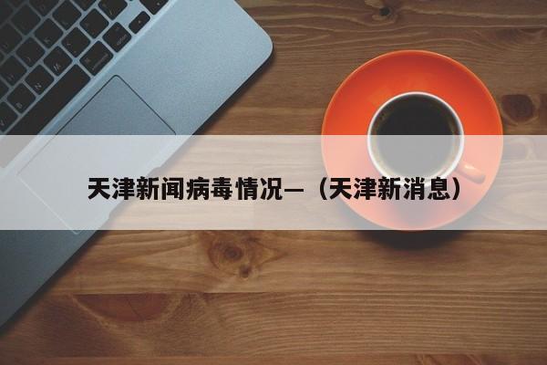 天津新闻病毒情况—（天津新消息）