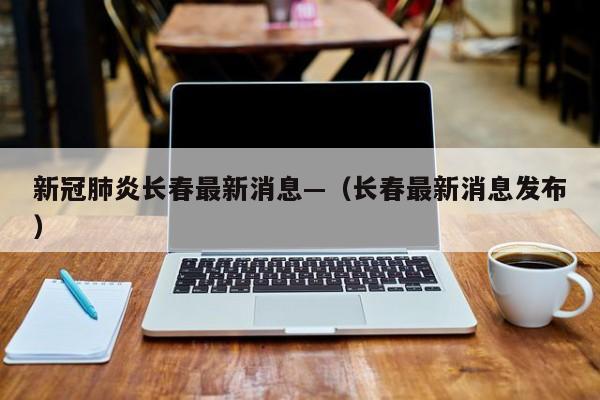 新冠肺炎长春最新消息—（长春最新消息发布）