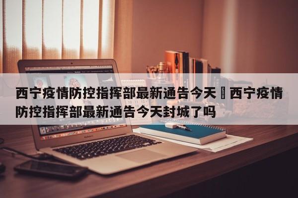 西宁疫情防控指挥部最新通告今天›西宁疫情防控指挥部最新通告今天封城了吗