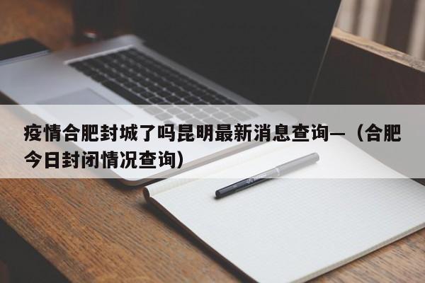 疫情合肥封城了吗昆明最新消息查询—（合肥今日封闭情况查询）