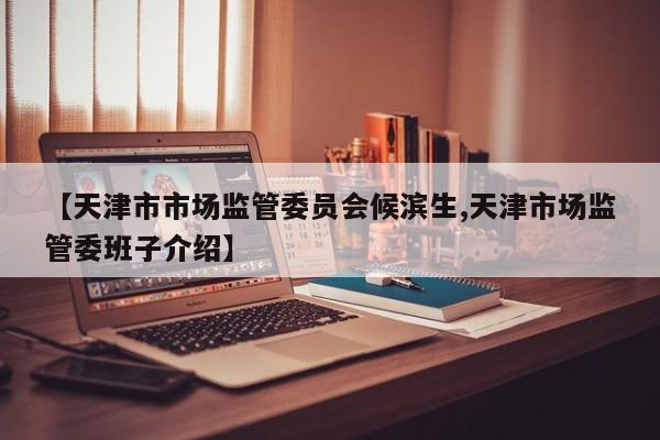 【天津市市场监管委员会候滨生,天津市场监管委班子介绍】