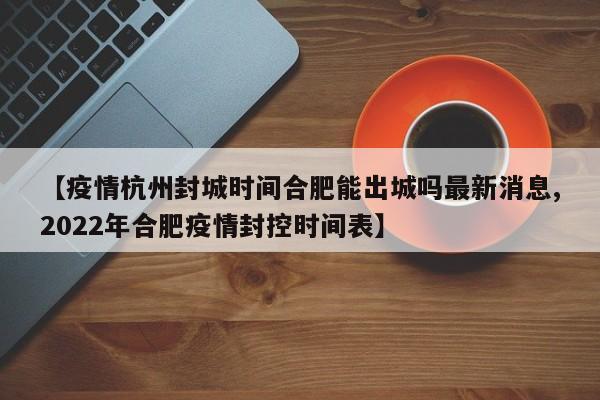 【疫情杭州封城时间合肥能出城吗最新消息,2022年合肥疫情封控时间表】