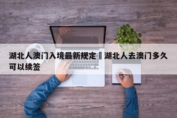 湖北人澳门入境最新规定›湖北人去澳门多久可以续签