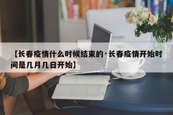 【长春疫情什么时候结束的·长春疫情开始时间是几月几日开始】