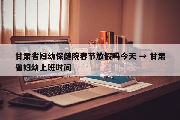 甘肃省妇幼保健院春节放假吗今天 → 甘肃省妇幼上班时间