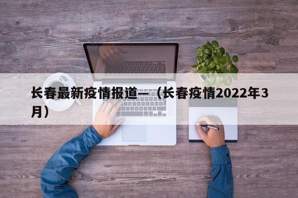 长春最新疫情报道—（长春疫情2022年3月）