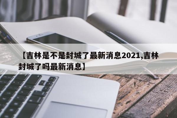 【吉林是不是封城了最新消息2021,吉林封城了吗最新消息】