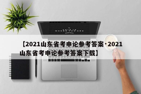 【2021山东省考申论参考答案·2021山东省考申论参考答案下载】