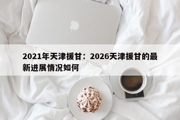 2021年天津援甘：2026天津援甘的最新进展情况如何