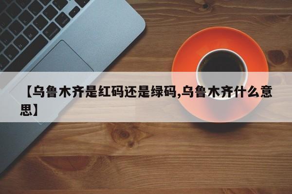 【乌鲁木齐是红码还是绿码,乌鲁木齐什么意思】