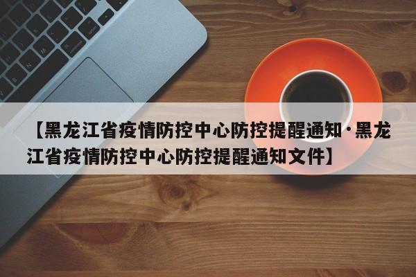 【黑龙江省疫情防控中心防控提醒通知·黑龙江省疫情防控中心防控提醒通知文件】